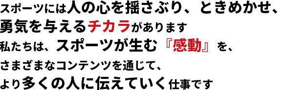 スポーツには人の心を揺さぶり、ときめかせ、勇気を与えるチカラがあります 私たちは、スポーツが生む『感動』を、さまざまなコンテンツを通じて、より多くの人に伝えていく仕事です