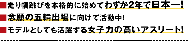 ■走り幅跳びを本格的に始めてわずか２年で日本一！■念願の五輪出場に向けて活動中！■モデルとしても活躍する女子力の高いアスリート！