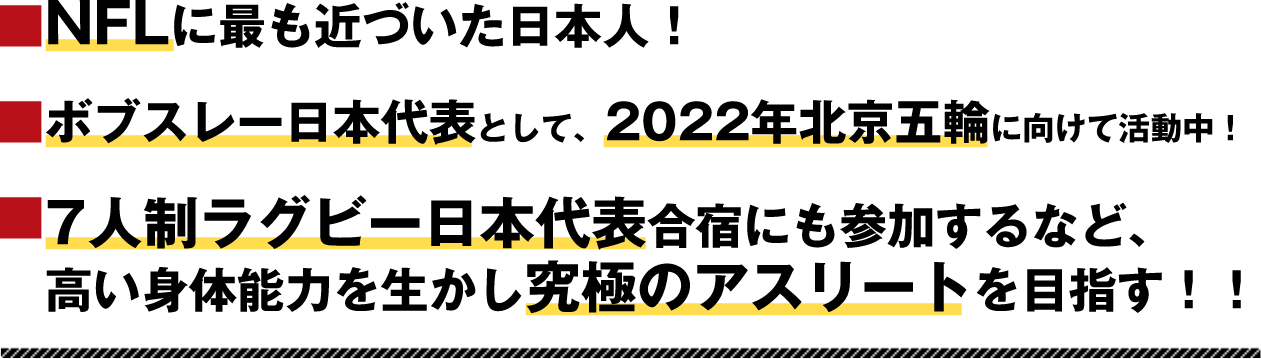 NFLに最も近づいた日本人！ボブスレー日本代表として、2022年北京五輪に向けて活動中！7人制ラグビー日本代表合宿にも参加するなど、高い身体能力を生かし究極のアスリートを目指す！！