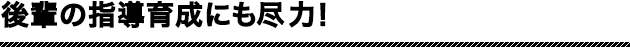 後輩の指導育成にも尽力！