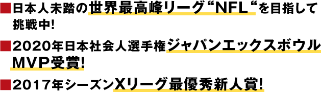 ■日本人未踏の世界最高峰リーグ“NFL“を目指して挑戦中！■2020年日本社会人選手権 ジャパンエックスボウル　MVP受賞！■2017年シーズン　Xリーグ最優秀新人賞！