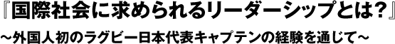 『国際社会に求められるリーダーシップとは？』～外国人初のラグビー日本代表キャプテンの経験を通じて～