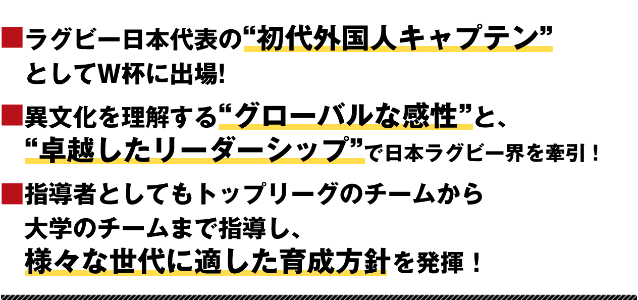 ラグビー日本代表の“初代外国人キャプテン”としてW杯に出場! 異文化を理解する“グローバルな感性”と、“卓越したリーダーシップ”で日本ラグビー界を牽引！指導者としてもトップリーグのチームから大学のチームまで指導し、様々な世代に適した育成方針を発揮！