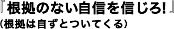 『根拠のない自信を信じろ！』（根拠は自ずとついてくる）