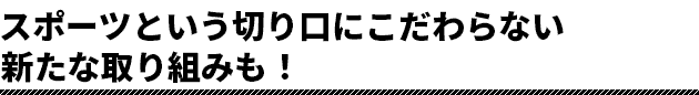 スポーツという切り口にこだわらない新たな取り組みも！